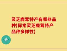 灵芝鹿茸特产有哪些品种(探索灵芝鹿茸特产品种多样性)