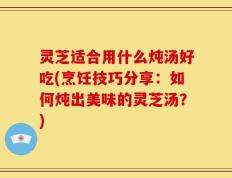 灵芝适合用什么炖汤好吃(烹饪技巧分享：如何炖出美味的灵芝汤？)