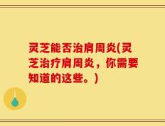 灵芝能否治肩周炎(灵芝治疗肩周炎，你需要知道的这些。)