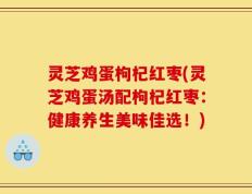 灵芝鸡蛋枸杞红枣(灵芝鸡蛋汤配枸杞红枣：健康养生美味佳选！)