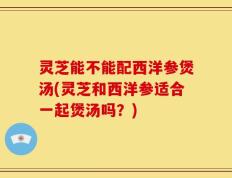 灵芝能不能配西洋参煲汤(灵芝和西洋参适合一起煲汤吗？)
