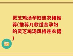 灵芝鸡汤孕妇连衣裙推荐(推荐几款适合孕妇的灵芝鸡汤风格连衣裙)