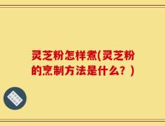 灵芝粉怎样煮(灵芝粉的烹制方法是什么？)