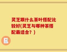 灵芝跟什么茶叶搭配比较好(灵芝与哪种茶搭配最适合？)