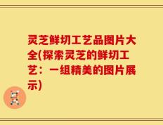 灵芝鲜切工艺品图片大全(探索灵芝的鲜切工艺：一组精美的图片展示)