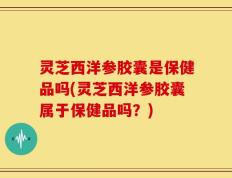 灵芝西洋参胶囊是保健品吗(灵芝西洋参胶囊属于保健品吗？)