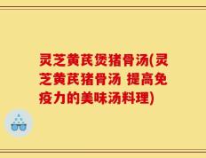 灵芝黄芪煲猪骨汤(灵芝黄芪猪骨汤 提高免疫力的美味汤料理)