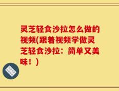 灵芝轻食沙拉怎么做的视频(跟着视频学做灵芝轻食沙拉：简单又美味！)