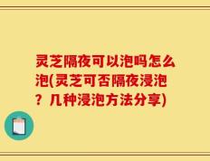灵芝隔夜可以泡吗怎么泡(灵芝可否隔夜浸泡？几种浸泡方法分享)