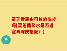 灵芝黄芪水可以放陈皮吗(灵芝黄芪水是否适宜与陈皮搭配？)