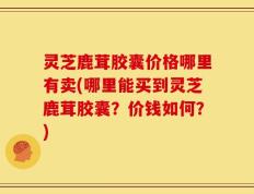 灵芝鹿茸胶囊价格哪里有卖(哪里能买到灵芝鹿茸胶囊？价钱如何？)
