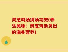 灵芝鸡汤煲汤功效(养生美味：灵芝鸡汤煲出的滋补营养)