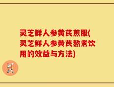 灵芝鲜人参黄芪煎服(灵芝鲜人参黄芪熬煮饮用的效益与方法)