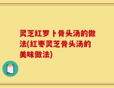 灵芝红罗卜骨头汤的做法(红枣灵芝骨头汤的美味做法)