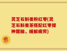 灵芝石斛姜粉红枣(灵芝石斛姜茶搭配红枣提神醒脑，缓解疲劳)