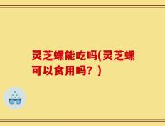 灵芝螺能吃吗(灵芝螺可以食用吗？)