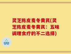 灵芝陈皮麦冬黄芪(灵芝陈皮麦冬黄芪：五味调理食疗的不二选择)