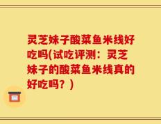 灵芝妹子酸菜鱼米线好吃吗(试吃评测：灵芝妹子的酸菜鱼米线真的好吃吗？)