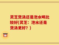 灵芝煲汤还是泡水喝比较好(灵芝：泡水还是煲汤更好？)