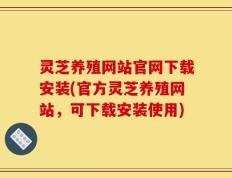 灵芝养殖网站官网下载安装(官方灵芝养殖网站，可下载安装使用)