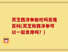 灵芝西洋参能吃吗百度百科(灵芝和西洋参可以一起食用吗？)