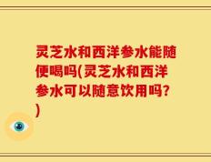 灵芝水和西洋参水能随便喝吗(灵芝水和西洋参水可以随意饮用吗？)