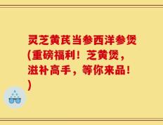 灵芝黄芪当参西洋参煲(重磅福利！芝黄煲，滋补高手，等你来品！)