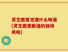 灵芝鹿茸泡酒什么味道(灵芝鹿茸酿酒的独特风味)