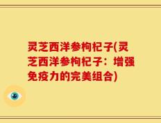 灵芝西洋参枸杞子(灵芝西洋参枸杞子：增强免疫力的完美组合)