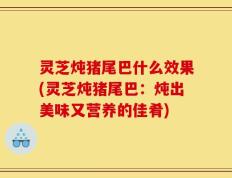 灵芝炖猪尾巴什么效果(灵芝炖猪尾巴：炖出美味又营养的佳肴)
