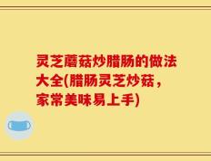 灵芝蘑菇炒腊肠的做法大全(腊肠灵芝炒菇，家常美味易上手)