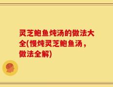 灵芝鲍鱼炖汤的做法大全(慢炖灵芝鲍鱼汤，做法全解)