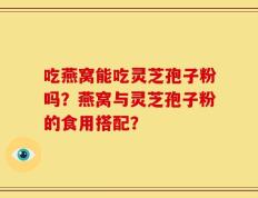 吃燕窝能吃灵芝孢子粉吗？燕窝与灵芝孢子粉的食用搭配？