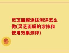灵芝面膜涂抹测评怎么做(灵芝面膜的涂抹和使用效果测评)