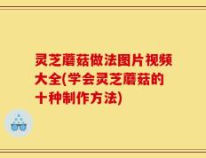 灵芝蘑菇做法图片视频大全(学会灵芝蘑菇的十种制作方法)