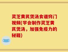 灵芝黄芪煲汤食谱窍门视频(学会制作灵芝黄芪煲汤，加强免疫力的秘籍)