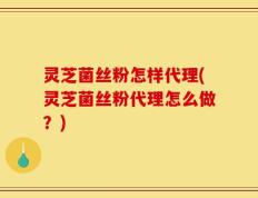灵芝菌丝粉怎样代理(灵芝菌丝粉代理怎么做？)