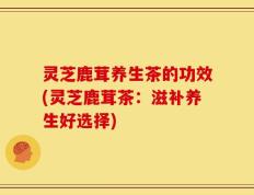 灵芝鹿茸养生茶的功效(灵芝鹿茸茶：滋补养生好选择)
