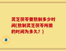 灵芝茯苓要熬制多少时间(熬制灵芝茯苓所需的时间为多久？)