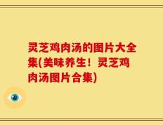 灵芝鸡肉汤的图片大全集(美味养生！灵芝鸡肉汤图片合集)