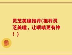 灵芝美瞳推荐(推荐灵芝美瞳，让眼睛更有神！)