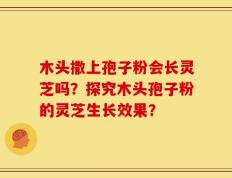 木头撒上孢子粉会长灵芝吗？探究木头孢子粉的灵芝生长效果？