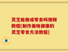 灵芝能做成零食吗视频教程(制作美味健康的灵芝零食方法教程)