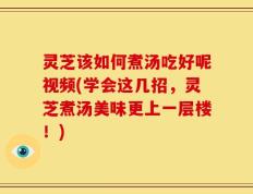 灵芝该如何煮汤吃好呢视频(学会这几招，灵芝煮汤美味更上一层楼！)