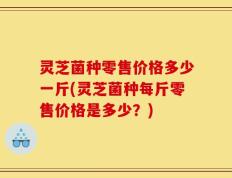 灵芝菌种零售价格多少一斤(灵芝菌种每斤零售价格是多少？)