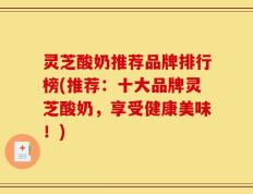 灵芝酸奶推荐品牌排行榜(推荐：十大品牌灵芝酸奶，享受健康美味！)