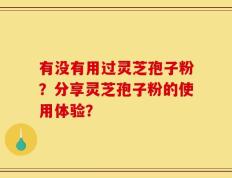 有没有用过灵芝孢子粉？分享灵芝孢子粉的使用体验？