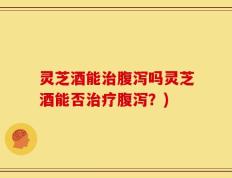 灵芝酒能治腹泻吗灵芝酒能否治疗腹泻？)