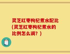 灵芝红枣枸杞煮水配比(灵芝红枣枸杞煮水的比例怎么调？)