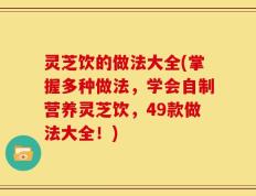 灵芝饮的做法大全(掌握多种做法，学会自制营养灵芝饮，49款做法大全！)